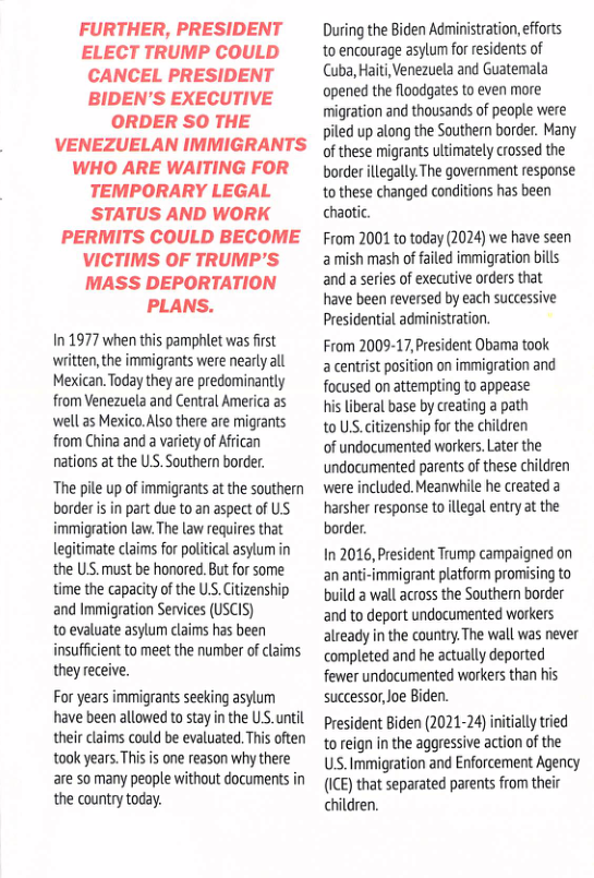 FURTHER, PRESIDENT ELECT TRUMP COULD CANCEL PRESIDENT BIDEN’S EXECUTIVE ORDER SO THE VENEZUELAN IMMIGRANTS WHO ARE WAITING FOR TEMPORARY LEGAL STATUS AND WORK PERMITS COULD BECOME VICTIMS OF TRUMP’S MASS DEPORTATION PLANS.  In 1977 when this pamphlet was first witten,the immigrants were nearly all Mexican. Todzy they are predominantly from Veneauela and Central America as well as Mexico.Also there are migrants from China and a variety o African nations at the US. Southern border.  “The pile up of immigrants at the souther border s in part due to an aspect of US immigration law. The law requires that legitimate claims for political asylum in the US. must be honored. But for some time the capacity of the U.S. Citizenship and Immigration Services (USCIS)  to evaluate asylum claims has been insufficient to meet the number of claims they receive.  For years immigrants seeking asylum have been allowed to stay in the US. until their claims could be evaluated. This often took years.This is one reason why there are so many people without documents in the country today.  During the Biden Administation, efforts to encourage asylum for residents of Cuba, Hait,Venezuela and Guatemala opened the floodgaes to even more migration and thousands of people were piled up along the Southern border. Many of these migrants ultimately crossed the border illegall.The government response tothese changed conditions has been chaotic.  From 2001 to today (2024) we have seen amish mash of ailed immigration bills and aseries of executive orders that have been reversed by each successive Presidential administration.  From 2009-17,President Obama took a centrist position on immigration and focused on attempting to appease  his liberal base by creating a path  to US.citizenship for the children  of undocumented workers.Later the undocumented parents of these children were included. Meanwhil he created a harsher response to llegal entry at the border.  In 2016, President Trump campaigned on an anti-immigrant platform promising to build  wall across the Southern border and to deport undocumented workers already in the country. The wall was never completed and he actually deported fewer undocumented workers than his successor,oe Biden.  President Biden (2021-24) nitally tred to reign in the aggressive action of the U Immigration and Enforcement Agency (ICE) that separated parents from their children. 